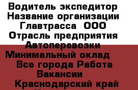 Водитель-экспедитор › Название организации ­ Главтрасса, ООО › Отрасль предприятия ­ Автоперевозки › Минимальный оклад ­ 1 - Все города Работа » Вакансии   . Краснодарский край,Кропоткин г.